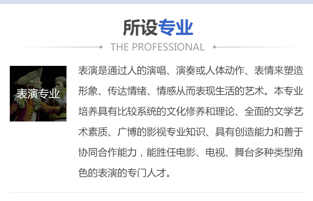 表演是通過人的演唱、演奏或人體動作、表情來塑造形象、傳達情緒、情感從而表現(xiàn)生活的藝術。本專業(yè)培養(yǎng)具有比較系統(tǒng)的文化修養(yǎng)和理論、全面的文學藝術素質、廣博的影視專業(yè)知識、具有創(chuàng)造能力和善于協(xié)同合作能力，能勝任電影、電視、舞臺多種類型角色的表演的專門人才。