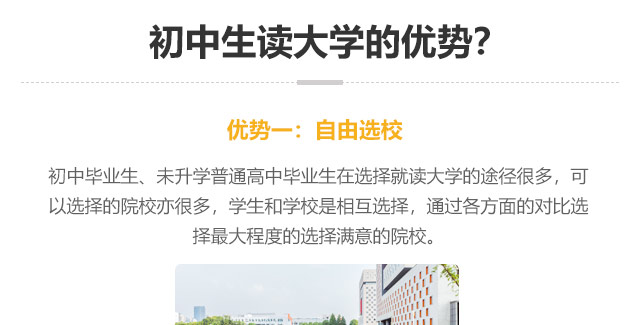 初中生讀大學(xué)的優(yōu)勢(shì)?優(yōu)勢(shì)一:自由選校：初中畢業(yè)生、未升學(xué)普通高中畢業(yè)生在選擇就讀大學(xué)的途徑很多，可以選擇的院校亦很多，學(xué)生和學(xué)校是相互選擇，通過(guò)各方面的對(duì)比選
擇最大程度的選擇滿意的院校。